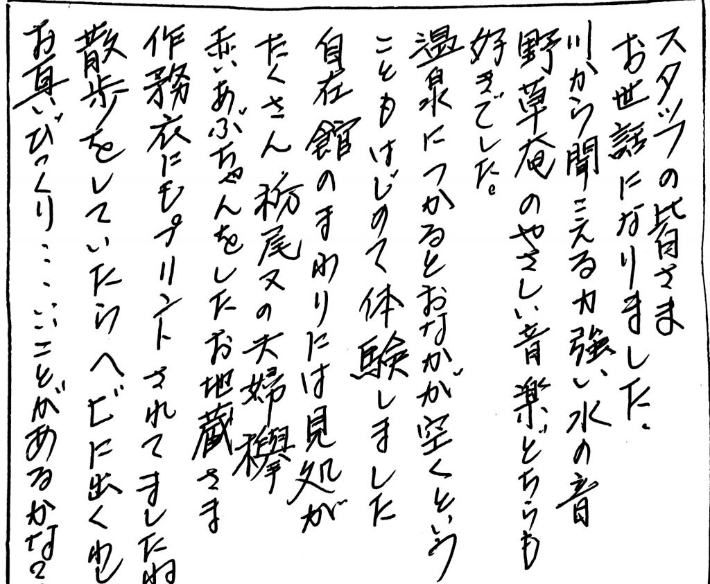 杤尾又温泉　自在館に泊まったお客様のレビュー　スタッフの皆様、お世話になりました。川から聞こえる力強い水の音、野草庵の優しい音楽もどちらも好きでした。温泉につかるとお腹が空くということも初めて体験しました。自在館の周りには見どころがたくさん、栃尾又の夫婦欅、赤いあぶちゃんをしたお地蔵様、作務衣にもプリントされてましたね。散歩をしていたらヘビにも出くわしお互いびっくり、、、、いいことあるかな？　photo by 栃尾又温泉ラジウム自在館